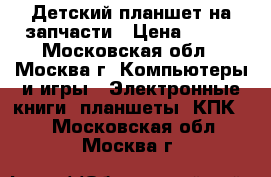 Детский планшет на запчасти › Цена ­ 600 - Московская обл., Москва г. Компьютеры и игры » Электронные книги, планшеты, КПК   . Московская обл.,Москва г.
